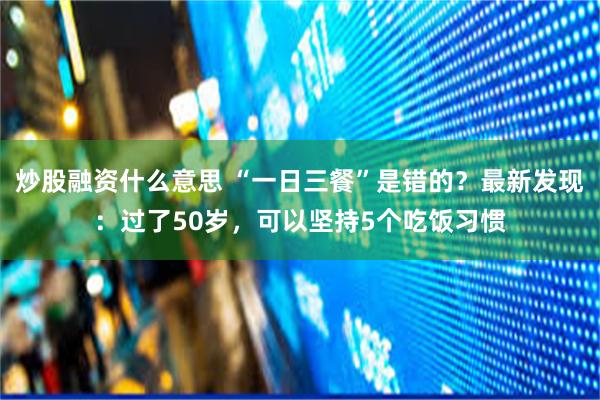 炒股融资什么意思 “一日三餐”是错的？最新发现：过了50岁，可以坚持5个吃饭习惯