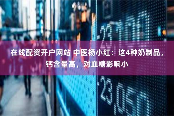 在线配资开户网站 中医杨小红：这4种奶制品，钙含量高，对血糖影响小