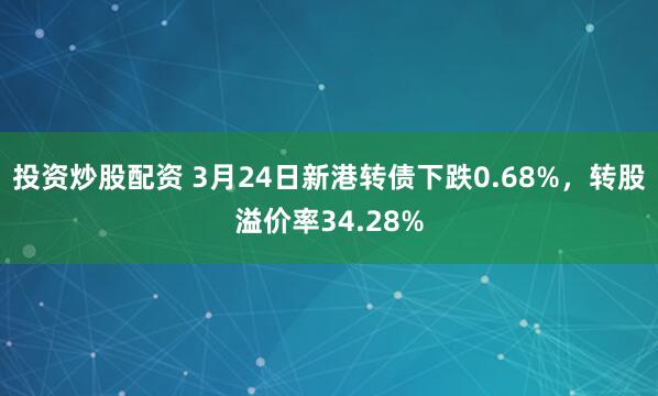 投资炒股配资 3月24日新港转债下跌0.68%，转股溢价率34.28%