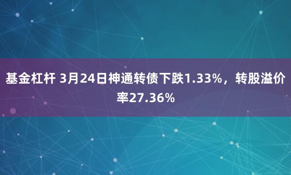基金杠杆 3月24日神通转债下跌1.33%，转股溢价率27.36%