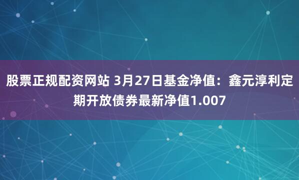 股票正规配资网站 3月27日基金净值：鑫元淳利定期开放债券最新净值1.007
