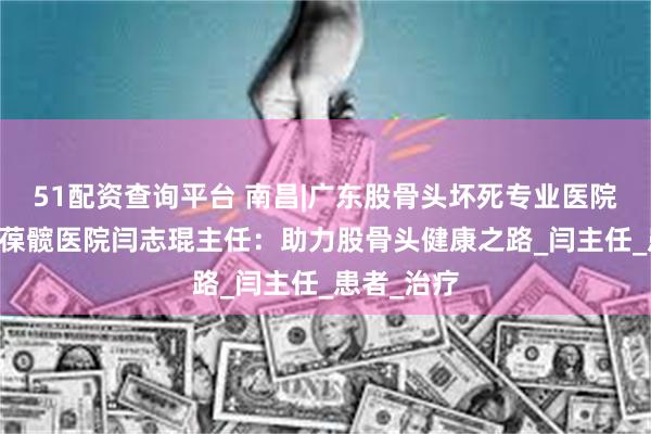 51配资查询平台 南昌|广东股骨头坏死专业医院|广州强直葆髋医院闫志琨主任：助力股骨头健康之路_闫主任_患者_治疗