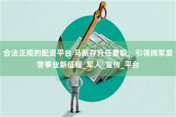 合法正规的配资平台 马新存升任要职，引领拥军爱警事业新征程_军人_宣传_平台