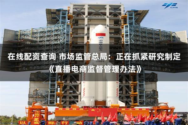 在线配资查询 市场监管总局：正在抓紧研究制定《直播电商监督管理办法》