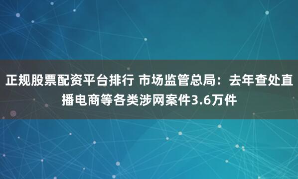 正规股票配资平台排行 市场监管总局：去年查处直播电商等各类涉网案件3.6万件
