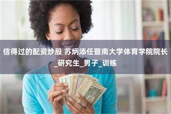 信得过的配资炒股 苏炳添任暨南大学体育学院院长_研究生_男子_训练