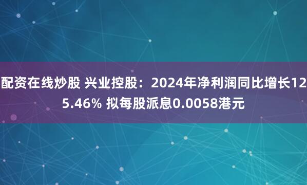 配资在线炒股 兴业控股：2024年净利润同比增长125.46% 拟每股派息0.0058港元