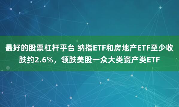 最好的股票杠杆平台 纳指ETF和房地产ETF至少收跌约2.6%，领跌美股一众大类资产类ETF