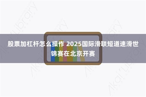 股票加杠杆怎么操作 2025国际滑联短道速滑世锦赛在北京开赛