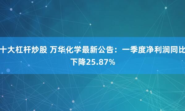 十大杠杆炒股 万华化学最新公告：一季度净利润同比下降25.87%