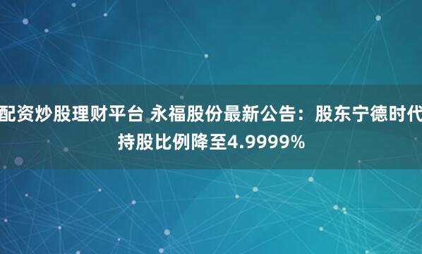 配资炒股理财平台 永福股份最新公告：股东宁德时代持股比例降至4.9999%