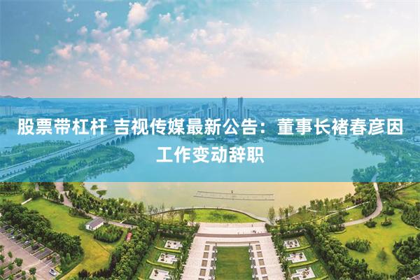 股票带杠杆 吉视传媒最新公告：董事长褚春彦因工作变动辞职