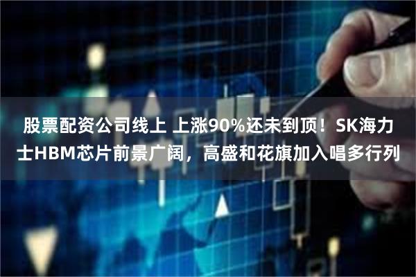 股票配资公司线上 上涨90%还未到顶！SK海力士HBM芯片前景广阔，高盛和花旗加入唱多行列