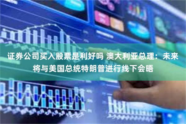 证券公司买入股票是利好吗 澳大利亚总理：未来将与美国总统特朗普进行线下会晤