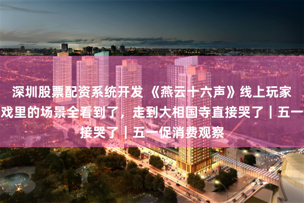 深圳股票配资系统开发 《燕云十六声》线上玩家去开封：游戏里的场景全看到了，走到大相国寺直接哭了｜五一促消费观察