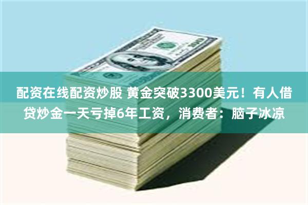 配资在线配资炒股 黄金突破3300美元！有人借贷炒金一天亏掉6年工资，消费者：脑子冰凉