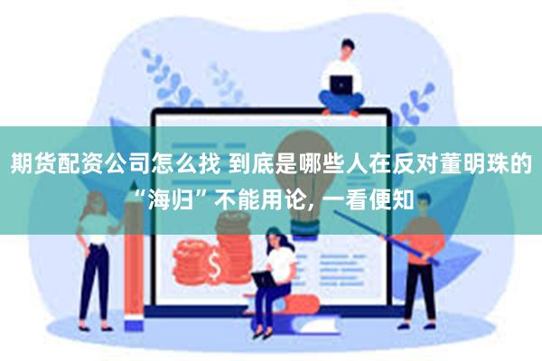 期货配资公司怎么找 到底是哪些人在反对董明珠的“海归”不能用论, 一看便知