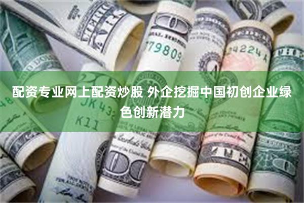 配资专业网上配资炒股 外企挖掘中国初创企业绿色创新潜力