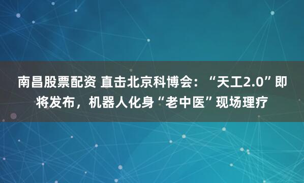 南昌股票配资 直击北京科博会：“天工2.0”即将发布，机器人化身“老中医”现场理疗