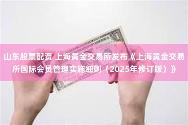 山东股票配资 上海黄金交易所发布《上海黄金交易所国际会员管理实施细则（2025年修订版）》