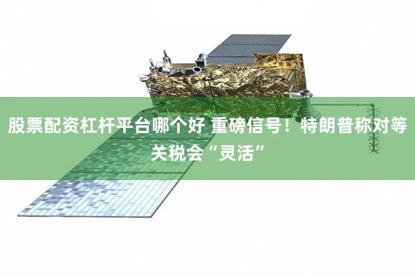 股票配资杠杆平台哪个好 重磅信号！特朗普称对等关税会“灵活”