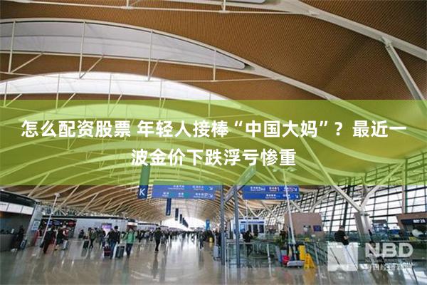 怎么配资股票 年轻人接棒“中国大妈”？最近一波金价下跌浮亏惨重