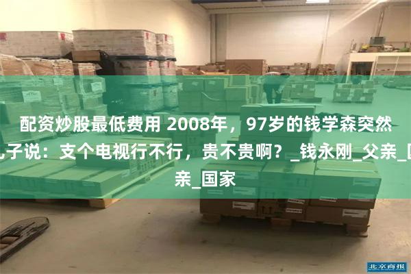 配资炒股最低费用 2008年，97岁的钱学森突然跟儿子说：支个电视行不行，贵不贵啊？_钱永刚_父亲_国家