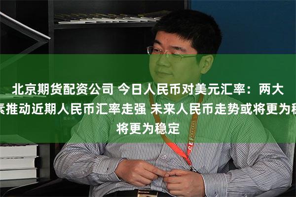 北京期货配资公司 今日人民币对美元汇率：两大因素推动近期人民币汇率走强 未来人民币走势或将更为稳定