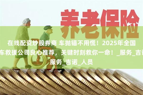 在线配资炒股券商 车抛锚不用慌！2025年全国十大汽车救援公司良心推荐，关键时刻救你一命！_服务_吉诺_人员