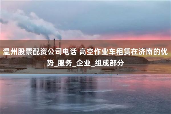 温州股票配资公司电话 高空作业车租赁在济南的优势_服务_企业_组成部分