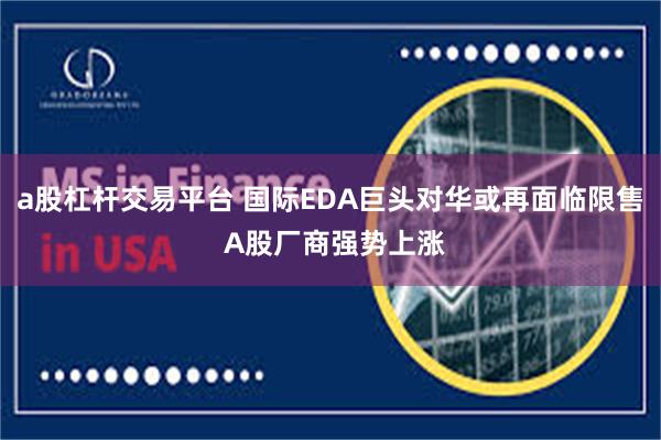 a股杠杆交易平台 国际EDA巨头对华或再面临限售 A股厂商强势上涨