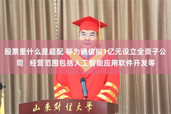 股票里什么是超配 移为通信拟1亿元设立全资子公司   经营范围包括人工智能应用软件开发等