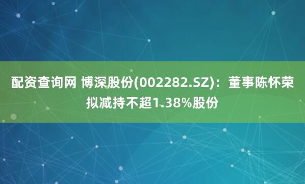 配资查询网 博深股份(002282.SZ)：董事陈怀荣拟减持不超1.38%股份