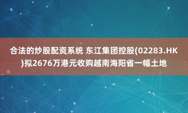 合法的炒股配资系统 东江集团控股(02283.HK)拟2676万港元收购越南海阳省一幅土地