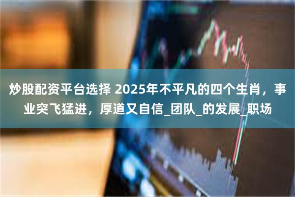 炒股配资平台选择 2025年不平凡的四个生肖，事业突飞猛进，厚道又自信_团队_的发展_职场