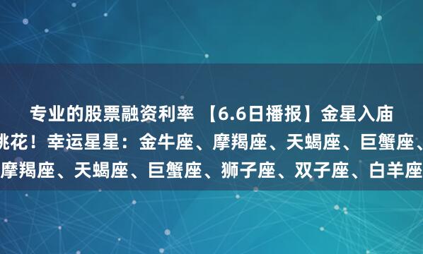 专业的股票融资利率 【6.6日播报】金星入庙！金牛、摩羯、天蝎接桃花！幸运星星：金牛座、摩羯座、天蝎座、巨蟹座、狮子座、双子座、白羊座