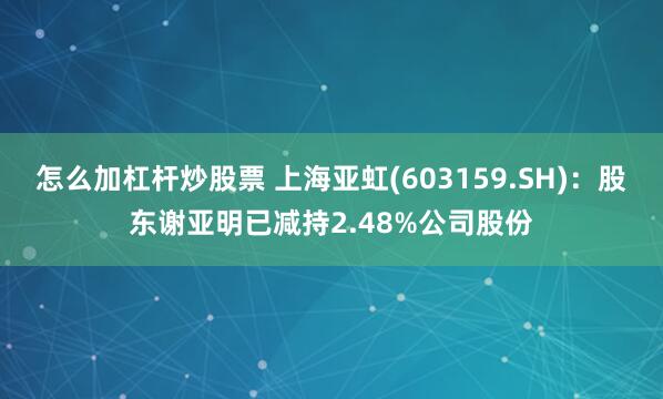 怎么加杠杆炒股票 上海亚虹(603159.SH)：股东谢亚明已减持2.48%公司股份