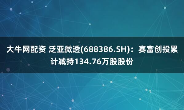 大牛网配资 泛亚微透(688386.SH)：赛富创投累计减持134.76万股股份
