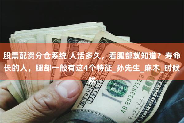 股票配资分仓系统 人活多久，看腿部就知道？寿命长的人，腿部一般有这4个特征_孙先生_麻木_时候
