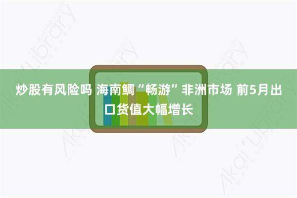 炒股有风险吗 海南鲷“畅游”非洲市场 前5月出口货值大幅增长