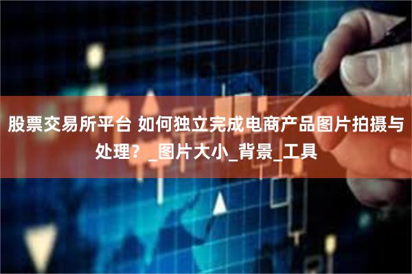 股票交易所平台 如何独立完成电商产品图片拍摄与处理？_图片大小_背景_工具
