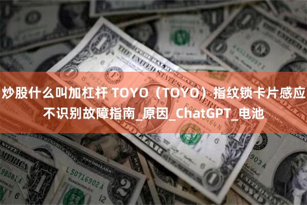 炒股什么叫加杠杆 TOYO（TOYO）指纹锁卡片感应不识别故障指南_原因_ChatGPT_电池
