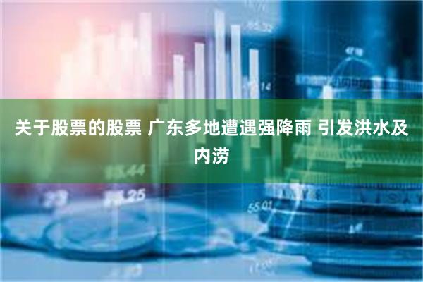 关于股票的股票 广东多地遭遇强降雨 引发洪水及内涝