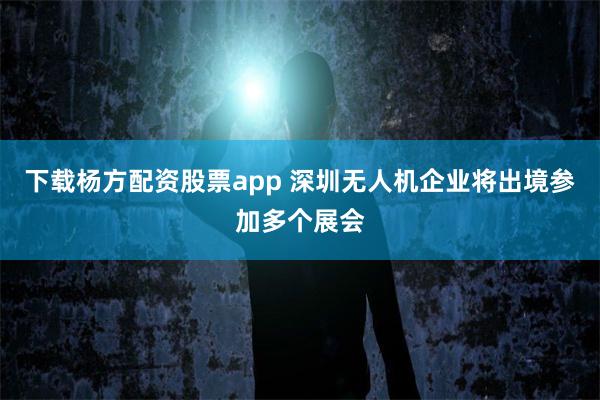 下载杨方配资股票app 深圳无人机企业将出境参加多个展会