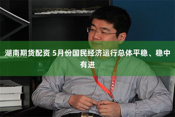湖南期货配资 5月份国民经济运行总体平稳、稳中有进