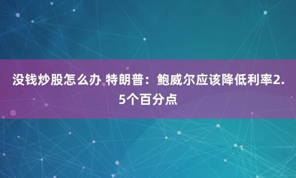 没钱炒股怎么办 特朗普：鲍威尔应该降低利率2.5个百分点