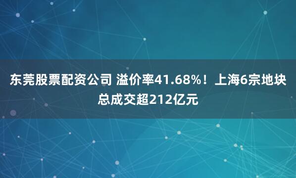 东莞股票配资公司 溢价率41.68%！上海6宗地块总成交超212亿元