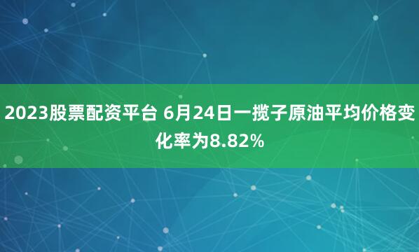 2023股票配资平台 6月24日一揽子原油平均价格变化率为8.82%