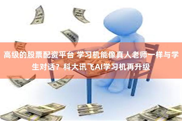 高级的股票配资平台 学习机能像真人老师一样与学生对话？科大讯飞AI学习机再升级