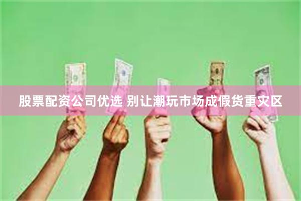 股票配资公司优选 别让潮玩市场成假货重灾区